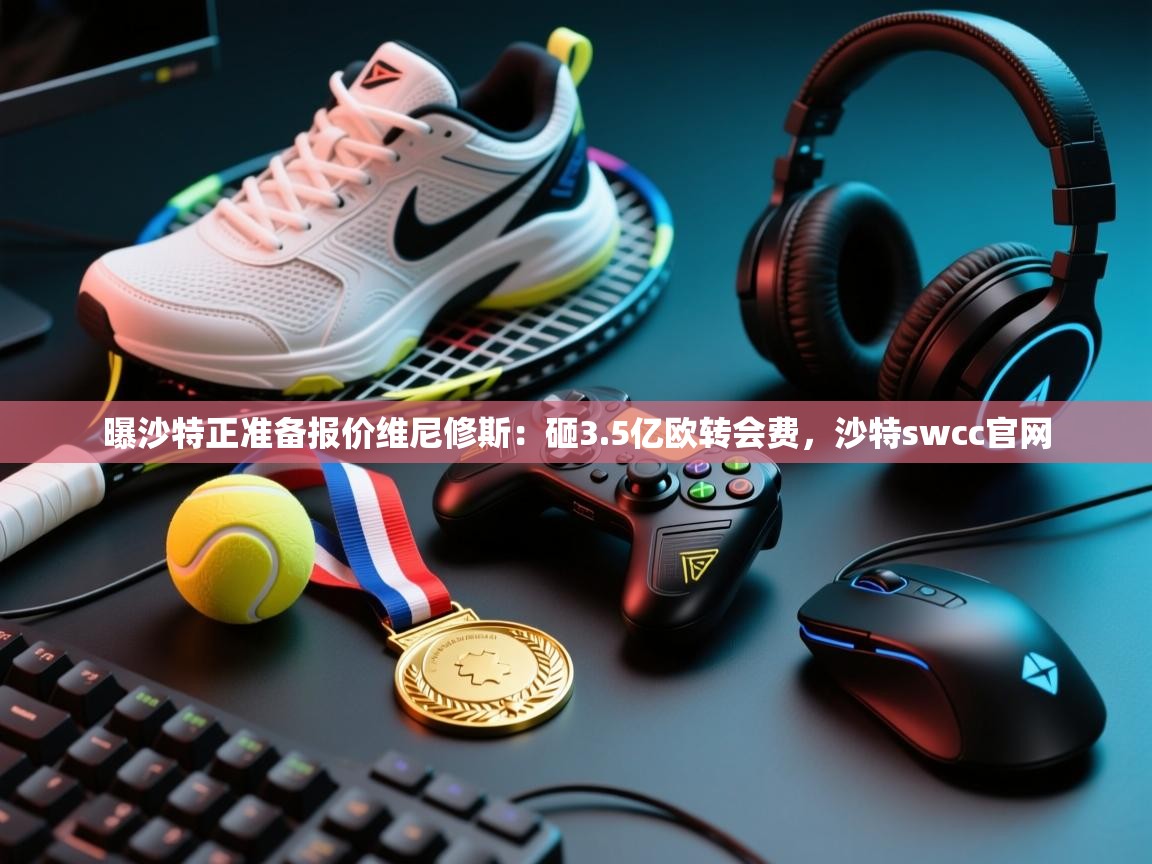 曝沙特正准备报价维尼修斯：砸3.5亿欧转会费，沙特swcc官网